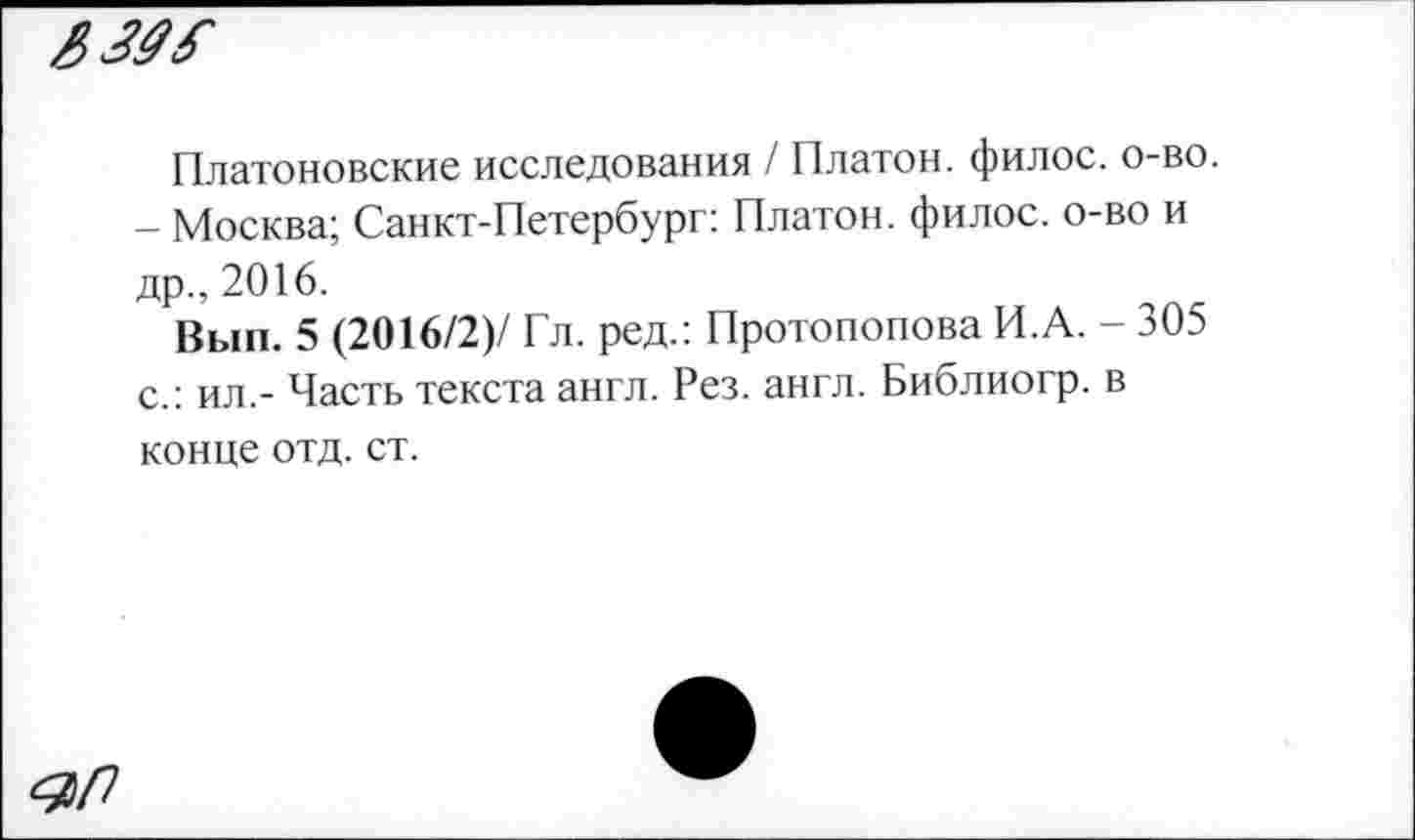 ﻿
Платоновские исследования / Платон, филос. о-во.
- Москва; Санкт-Петербург: Платон, филос. о-во и др., 2016.
Вып. 5 (2016/2)/ Гл. ред.: Протопопова И.А. - 305 с.: ил.- Часть текста англ. Рез. англ. Библиогр. в конце отд. ст.
<2/7